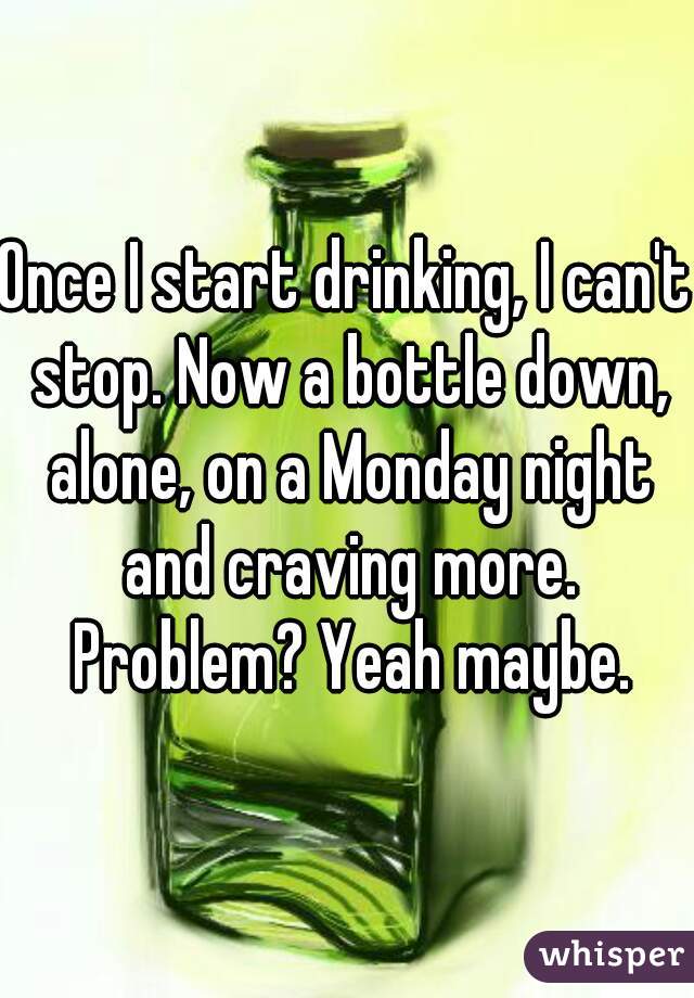 Once I start drinking, I can't stop. Now a bottle down, alone, on a Monday night and craving more. Problem? Yeah maybe.