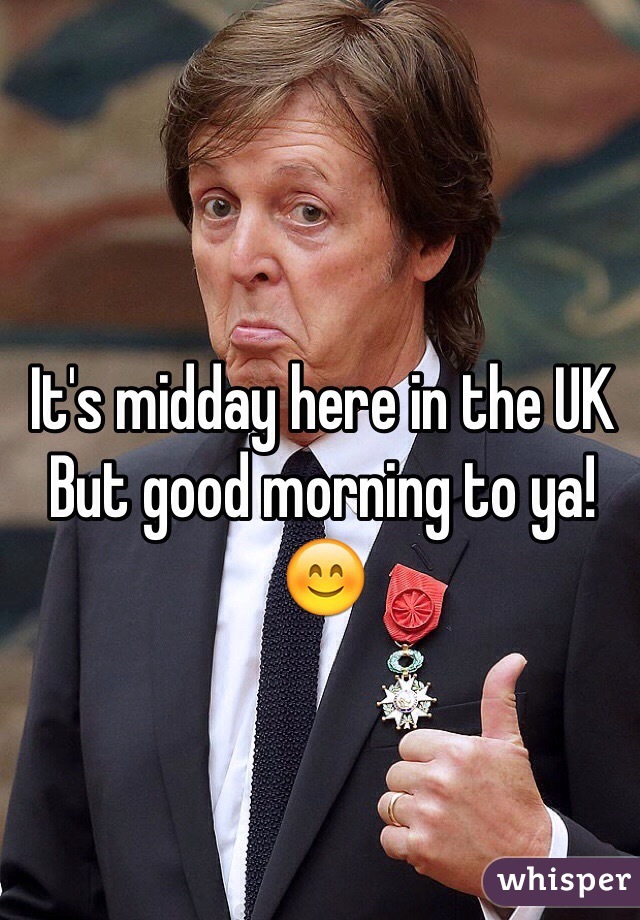It's midday here in the UK
But good morning to ya!
😊