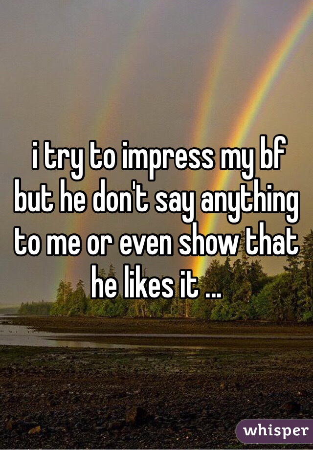  i try to impress my bf but he don't say anything to me or even show that he likes it ...