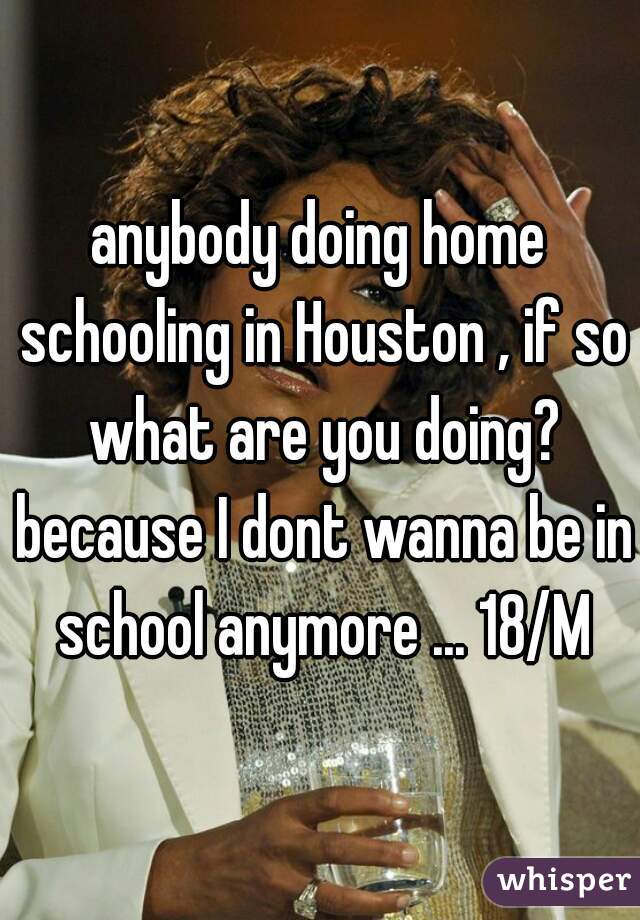 anybody doing home schooling in Houston , if so what are you doing? because I dont wanna be in school anymore ... 18/M