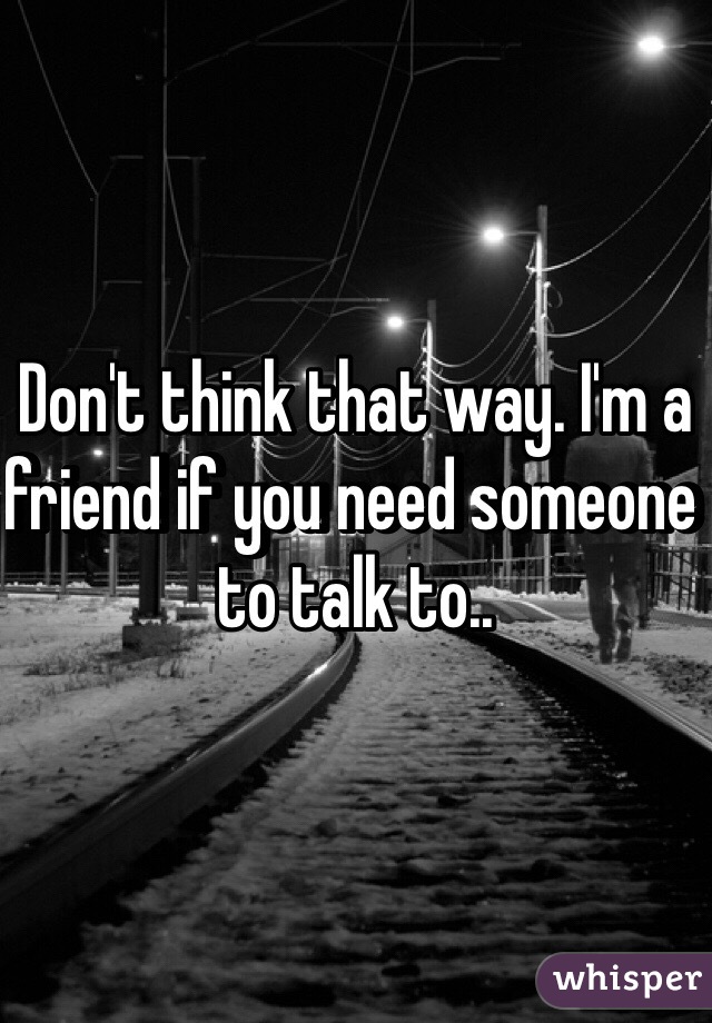 Don't think that way. I'm a friend if you need someone to talk to.. 