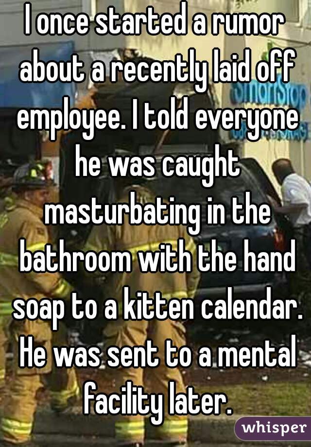 I once started a rumor about a recently laid off employee. I told everyone he was caught masturbating in the bathroom with the hand soap to a kitten calendar. He was sent to a mental facility later.