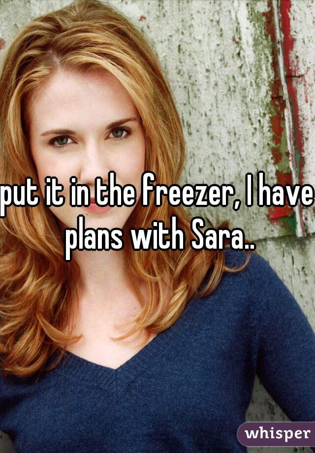put it in the freezer, I have plans with Sara..