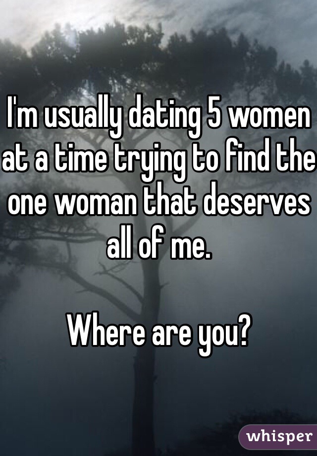 I'm usually dating 5 women at a time trying to find the one woman that deserves all of me.

Where are you?