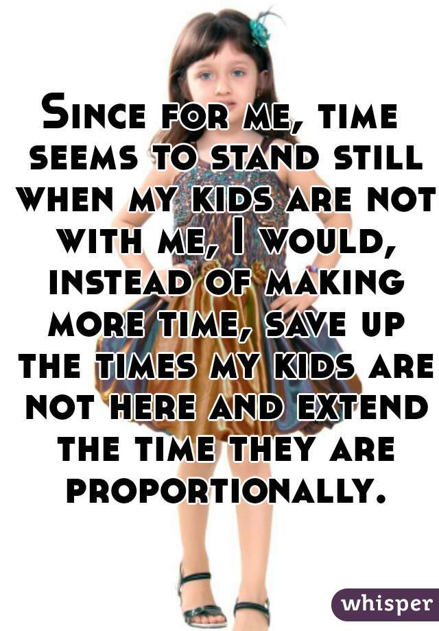 Since for me, time seems to stand still when my kids are not with me, I would, instead of making more time, save up the times my kids are not here and extend the time they are proportionally.