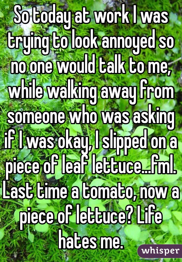 So today at work I was trying to look annoyed so no one would talk to me, while walking away from someone who was asking if I was okay, I slipped on a piece of leaf lettuce...fml. Last time a tomato, now a piece of lettuce? Life hates me.