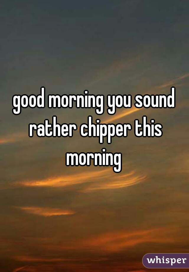 good morning you sound rather chipper this morning 