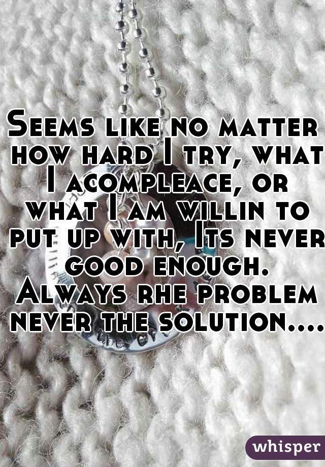 Seems like no matter how hard I try, what I acompleace, or what I am willin to put up with, Its never good enough. Always rhe problem never the solution....