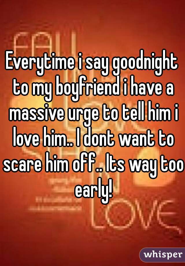 Everytime i say goodnight to my boyfriend i have a massive urge to tell him i love him.. I dont want to scare him off.. Its way too early!