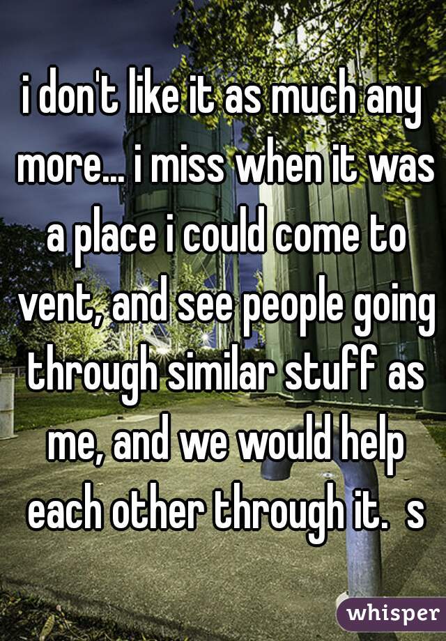 i don't like it as much any more... i miss when it was a place i could come to vent, and see people going through similar stuff as me, and we would help each other through it.  s