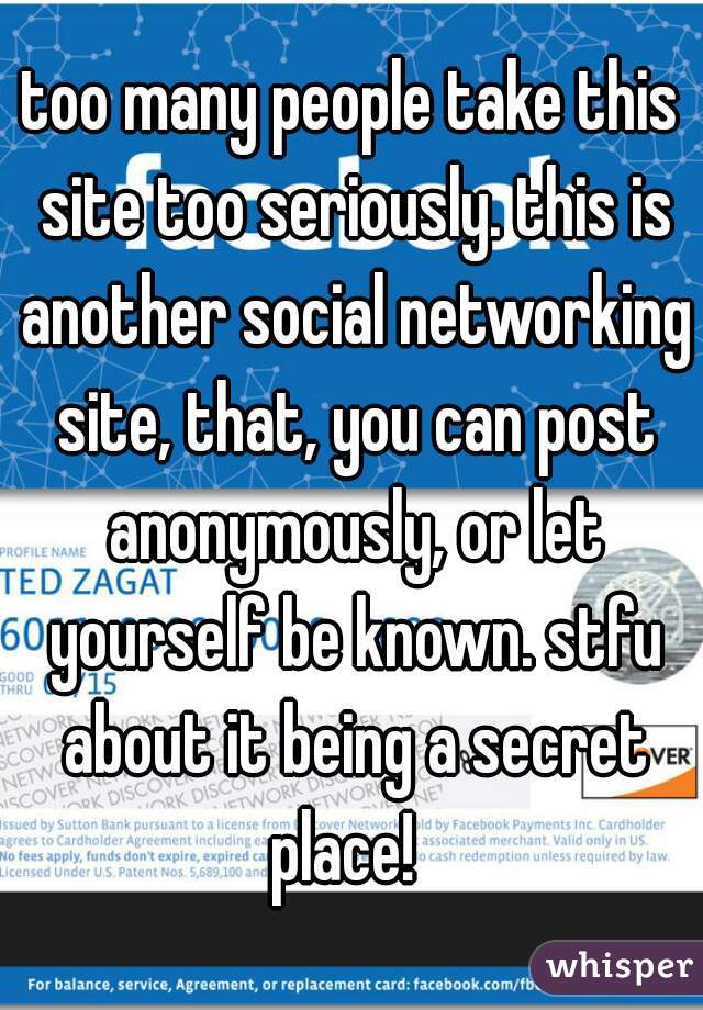too many people take this site too seriously. this is another social networking site, that, you can post anonymously, or let yourself be known. stfu about it being a secret place!  