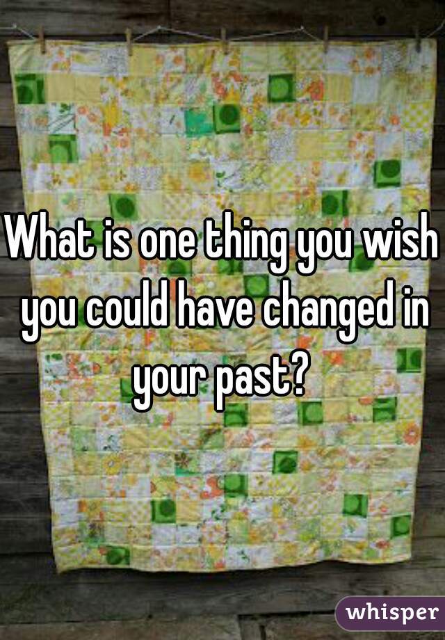 What is one thing you wish you could have changed in your past? 
