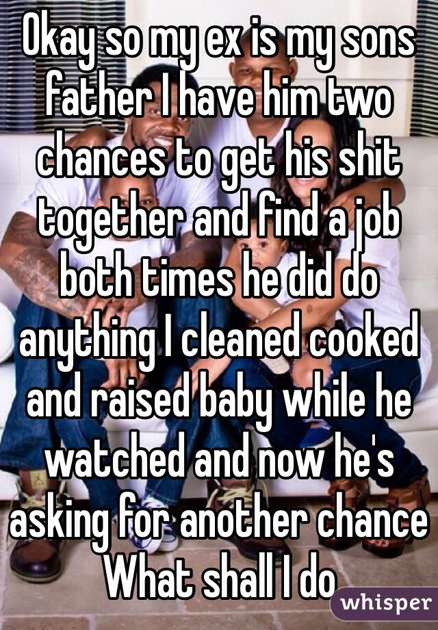 Okay so my ex is my sons father I have him two chances to get his shit together and find a job both times he did do anything I cleaned cooked and raised baby while he watched and now he's asking for another chance 
What shall I do