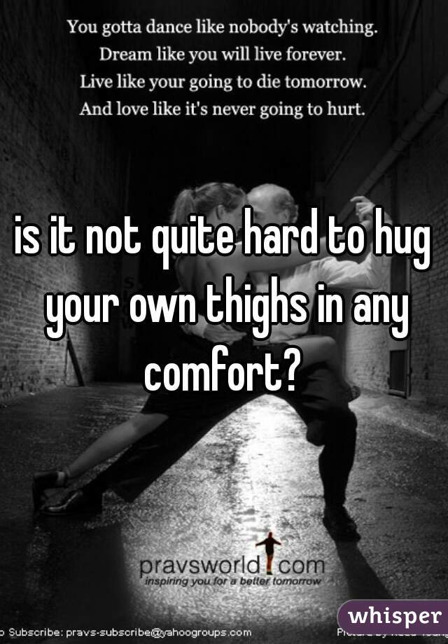 is it not quite hard to hug your own thighs in any comfort? 