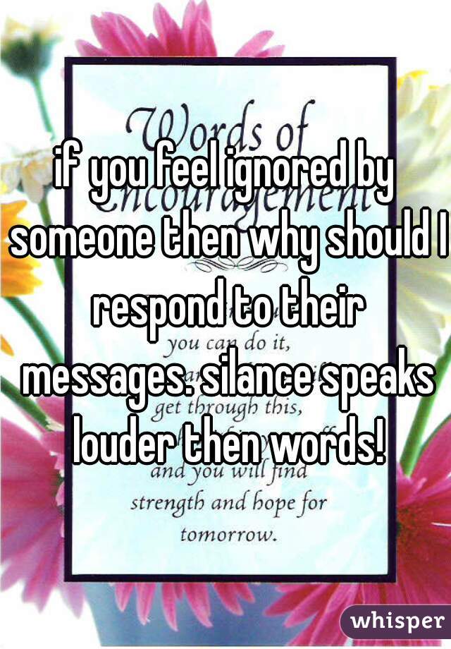 if you feel ignored by someone then why should I respond to their messages. silance speaks louder then words!