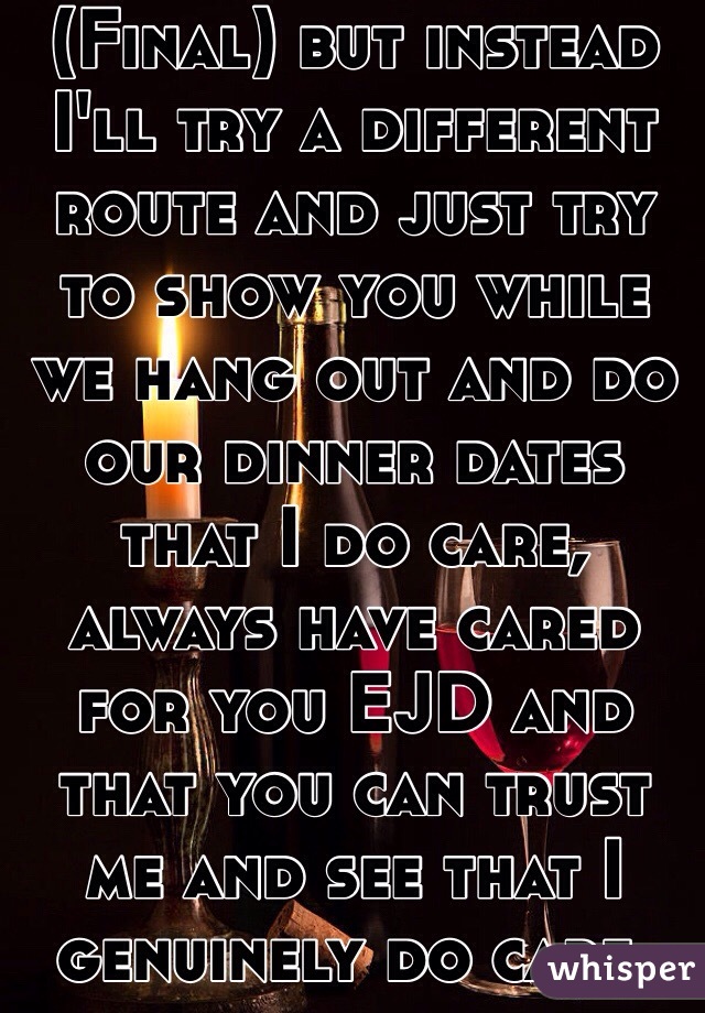 (Final) but instead I'll try a different route and just try to show you while we hang out and do our dinner dates that I do care, always have cared for you EJD and that you can trust me and see that I genuinely do care. 