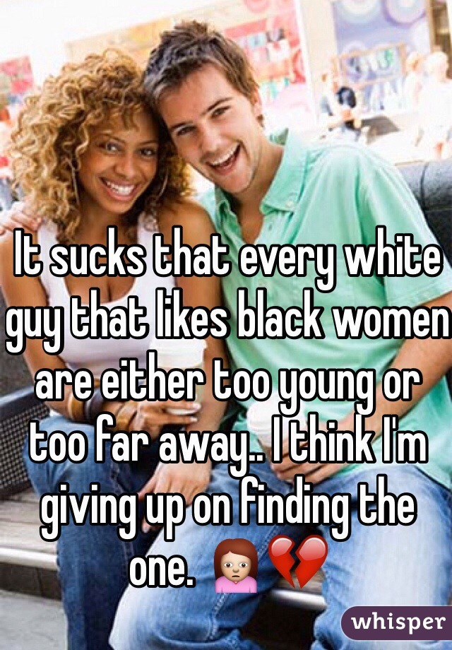 It sucks that every white guy that likes black women are either too young or too far away.. I think I'm giving up on finding the one. 🙍💔