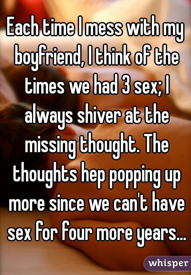 Each time I mess with my boyfriend, I think of the times we had 3 sex; I always shiver at the missing thought. The thoughts hep popping up more since we can't have sex for four more years...