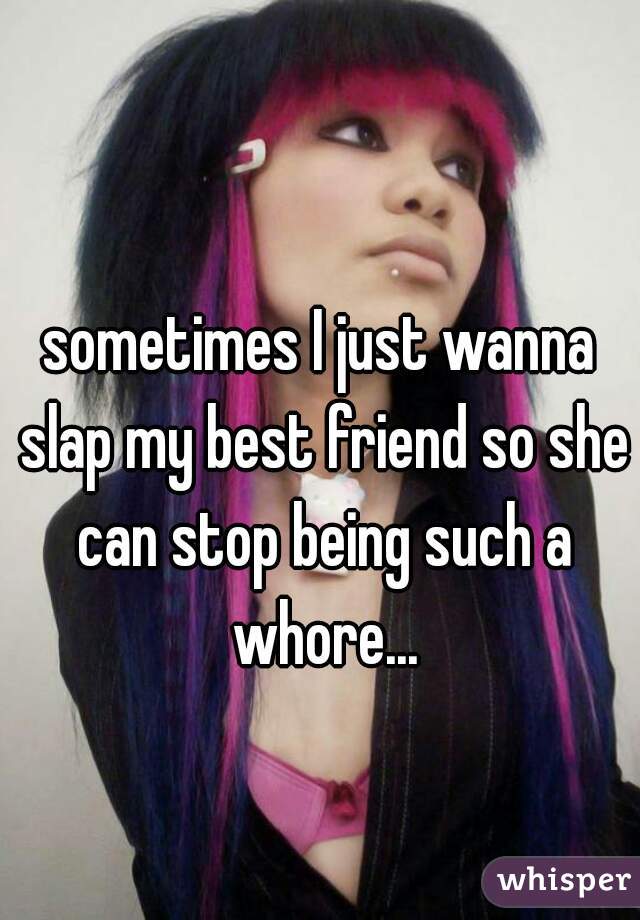 sometimes I just wanna slap my best friend so she can stop being such a whore...