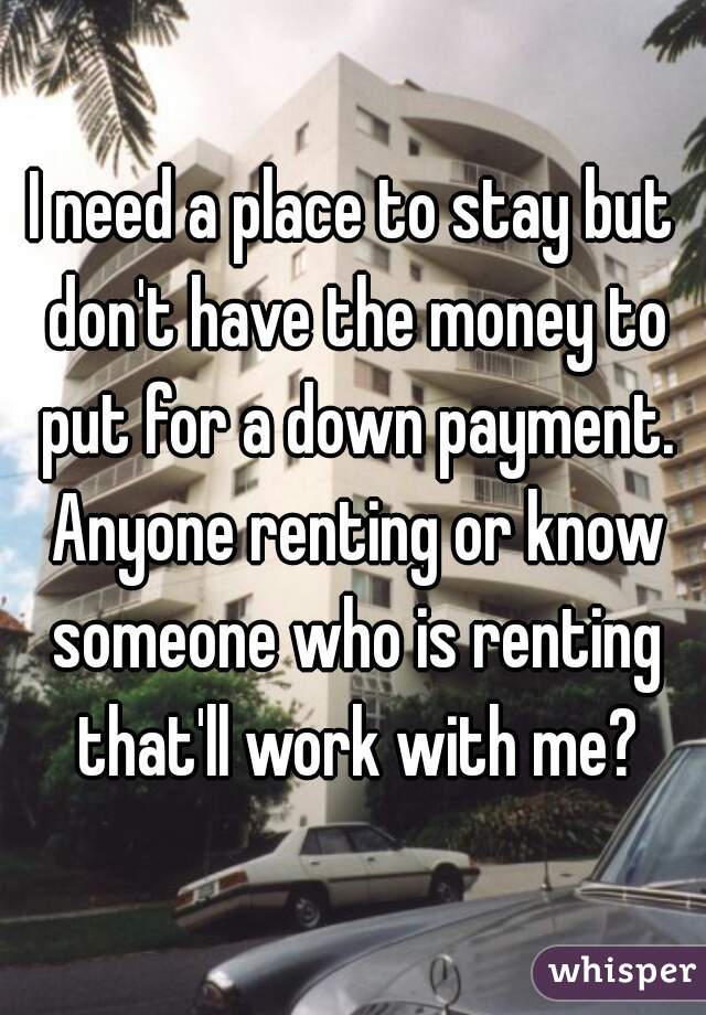 I need a place to stay but don't have the money to put for a down payment. Anyone renting or know someone who is renting that'll work with me?