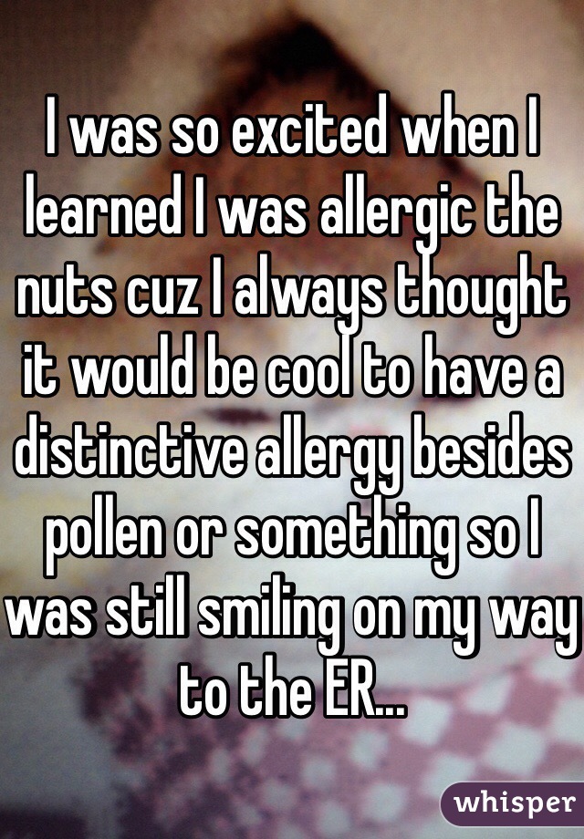 I was so excited when I learned I was allergic the nuts cuz I always thought it would be cool to have a distinctive allergy besides pollen or something so I was still smiling on my way to the ER...