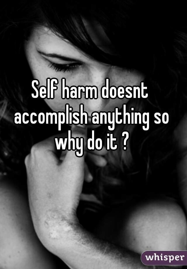 Self harm doesnt accomplish anything so why do it ?