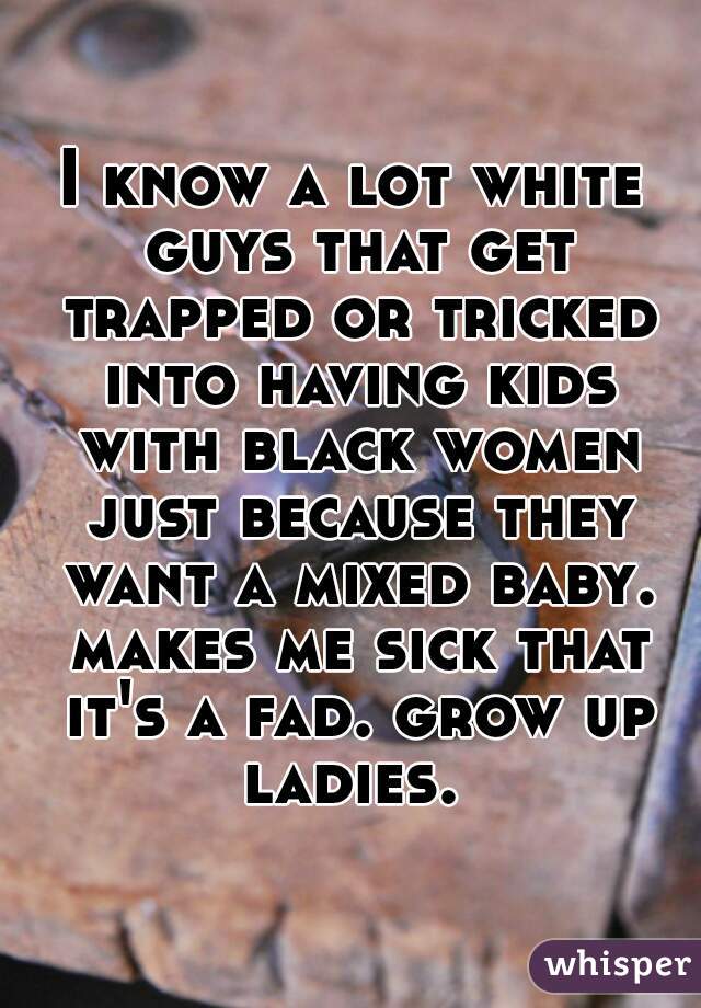I know a lot white guys that get trapped or tricked into having kids with black women just because they want a mixed baby. makes me sick that it's a fad. grow up ladies. 