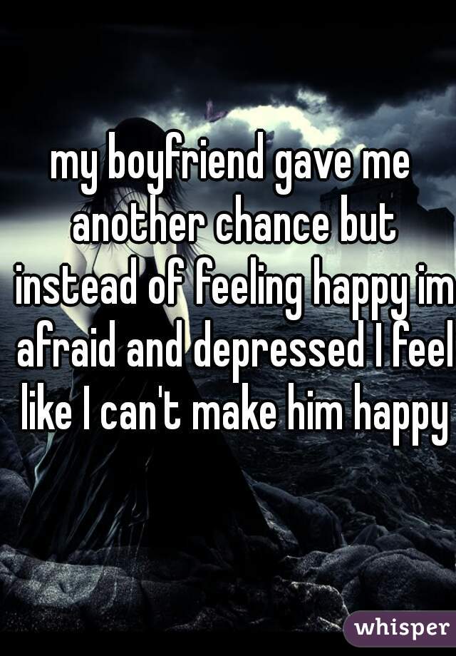 my boyfriend gave me another chance but instead of feeling happy im afraid and depressed I feel like I can't make him happy