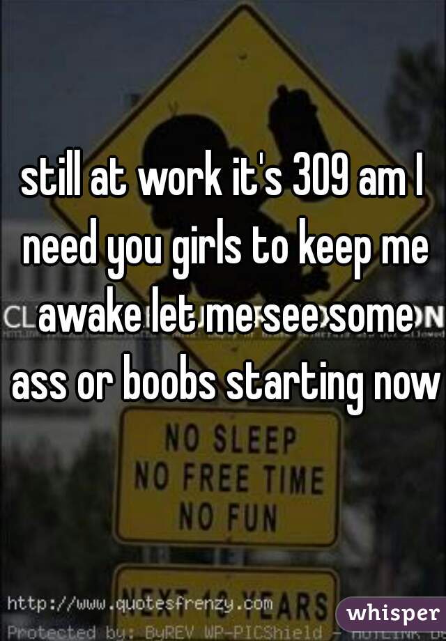 still at work it's 309 am I need you girls to keep me awake let me see some ass or boobs starting now 