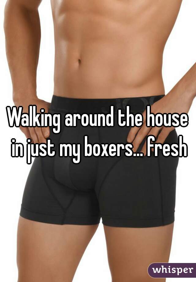 Walking around the house in just my boxers... fresh