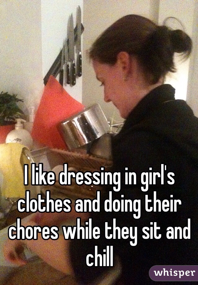 I like dressing in girl's clothes and doing their chores while they sit and chill
