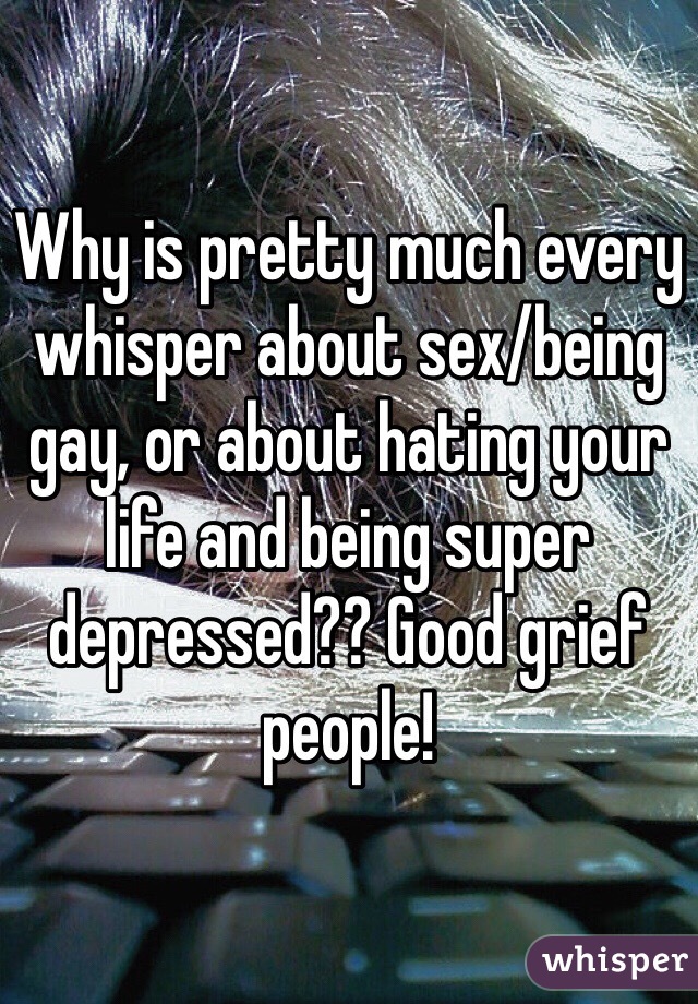 Why is pretty much every whisper about sex/being gay, or about hating your life and being super depressed?? Good grief people! 