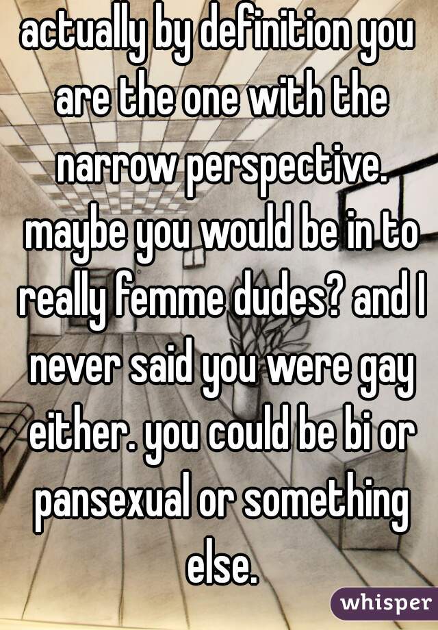 actually by definition you are the one with the narrow perspective. maybe you would be in to really femme dudes? and I never said you were gay either. you could be bi or pansexual or something else.