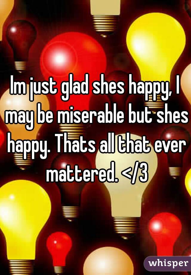 Im just glad shes happy, I may be miserable but shes happy. Thats all that ever mattered. </3