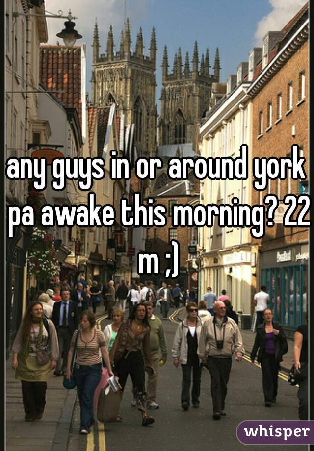 any guys in or around york pa awake this morning? 22 m ;)