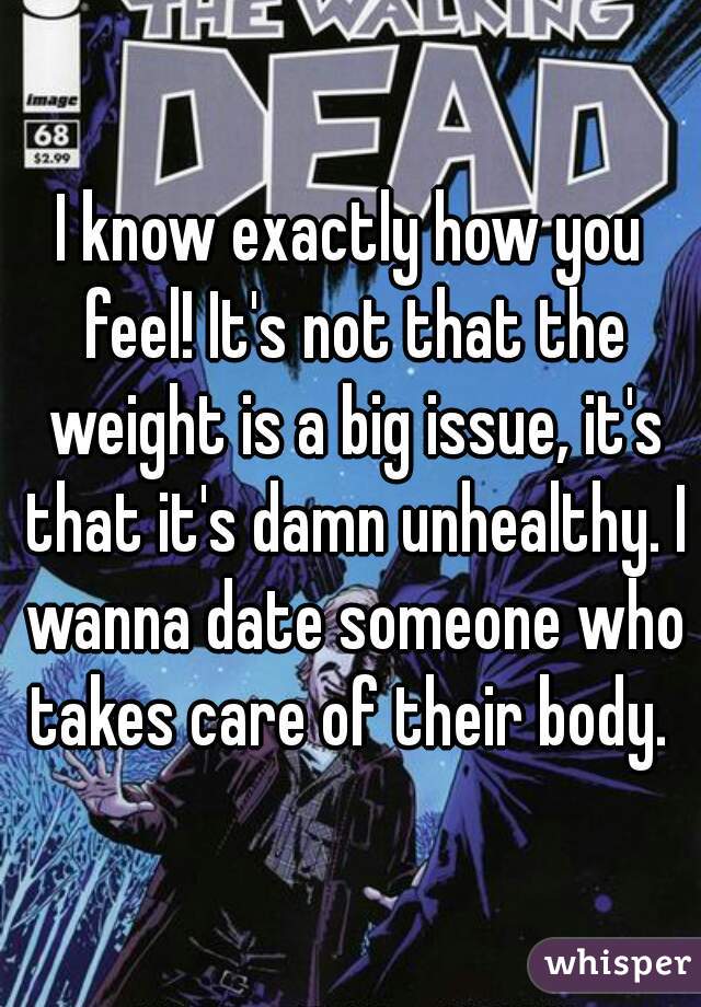 I know exactly how you feel! It's not that the weight is a big issue, it's that it's damn unhealthy. I wanna date someone who takes care of their body. 