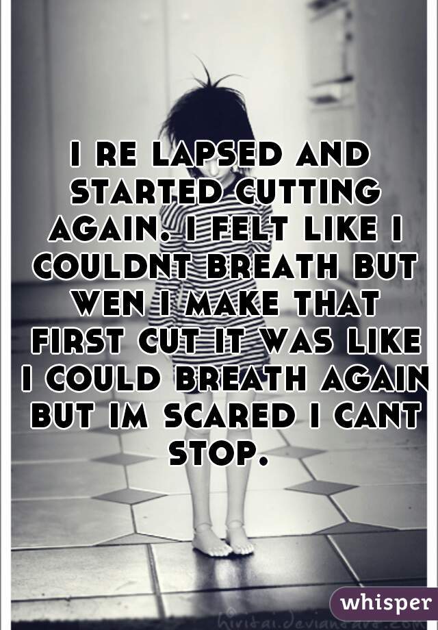 i re lapsed and started cutting again. i felt like i couldnt breath but wen i make that first cut it was like i could breath again but im scared i cant stop. 