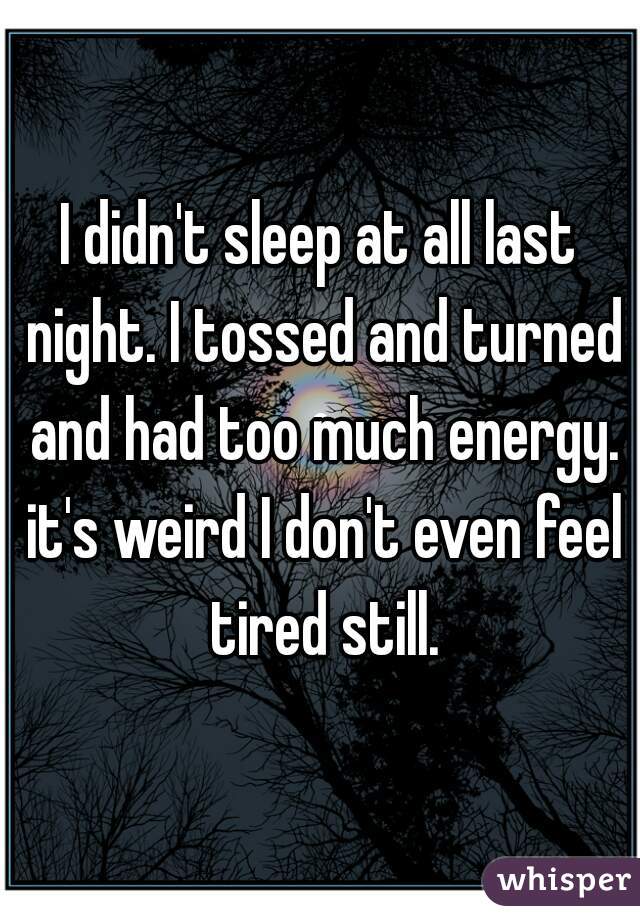 I didn't sleep at all last night. I tossed and turned and had too much energy. it's weird I don't even feel tired still.