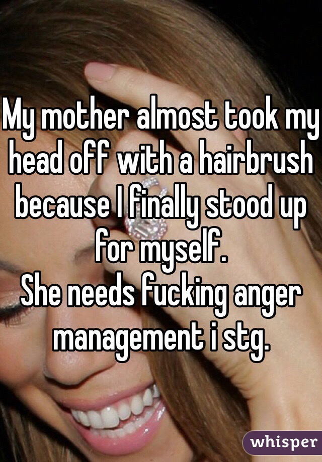 My mother almost took my head off with a hairbrush because I finally stood up for myself. 
She needs fucking anger management i stg.