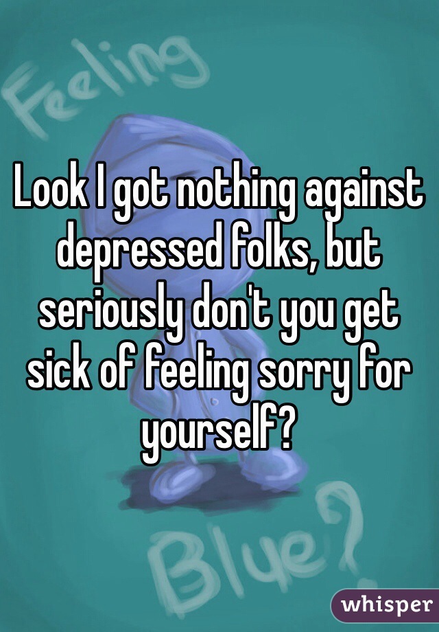 Look I got nothing against depressed folks, but seriously don't you get sick of feeling sorry for yourself? 