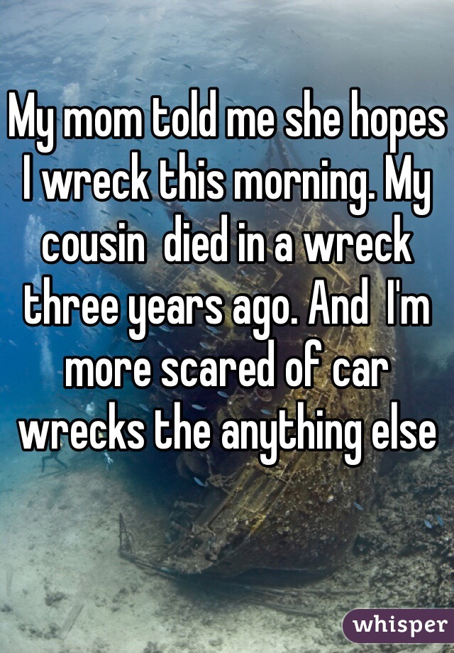My mom told me she hopes I wreck this morning. My cousin  died in a wreck three years ago. And  I'm more scared of car wrecks the anything else 