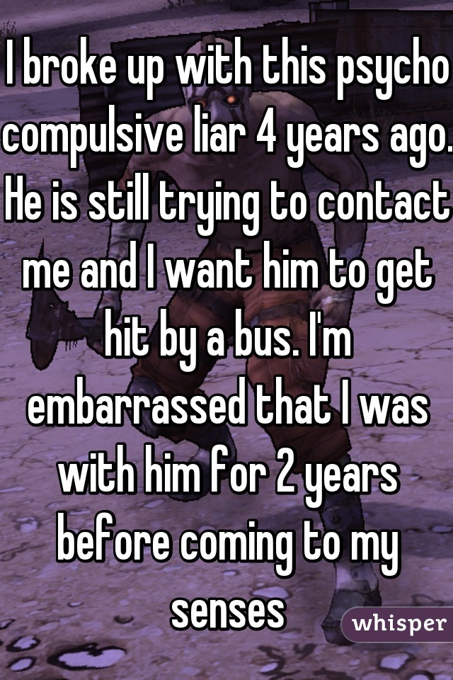 I broke up with this psycho compulsive liar 4 years ago. He is still trying to contact me and I want him to get hit by a bus. I'm embarrassed that I was with him for 2 years before coming to my senses