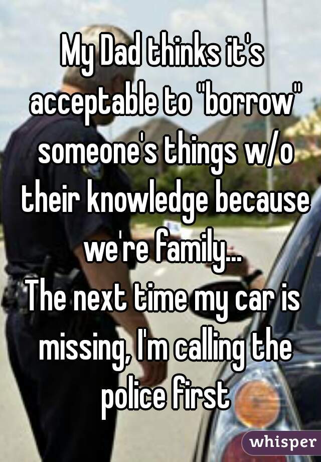 My Dad thinks it's acceptable to "borrow" someone's things w/o their knowledge because we're family... 
The next time my car is missing, I'm calling the police first