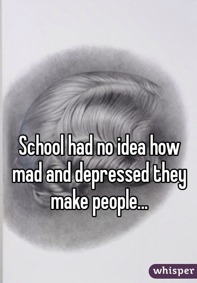 School had no idea how mad and depressed they make people...