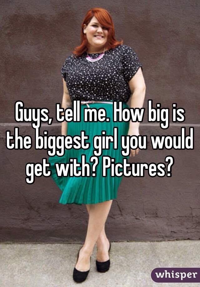 Guys, tell me. How big is the biggest girl you would get with? Pictures? 