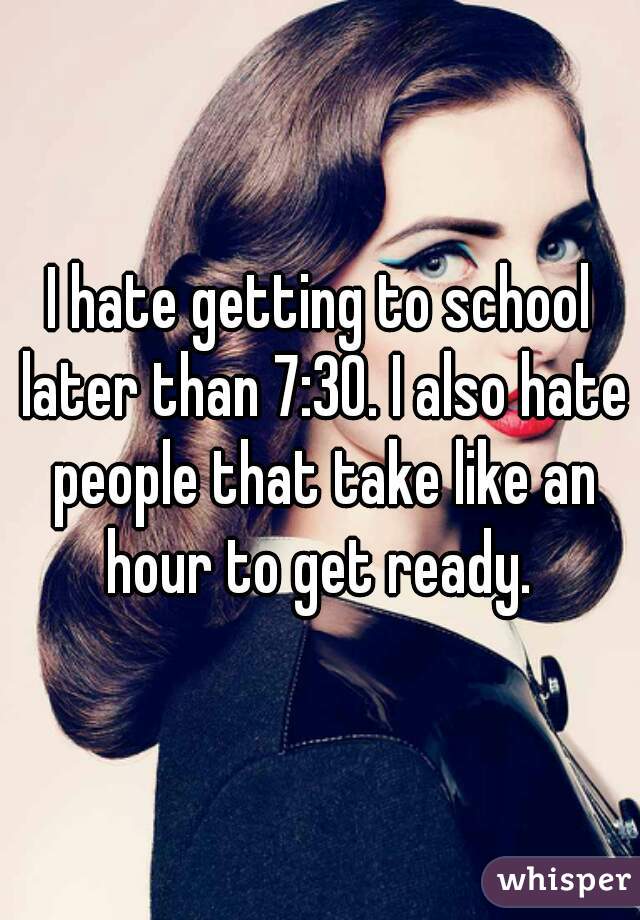 I hate getting to school later than 7:30. I also hate people that take like an hour to get ready. 