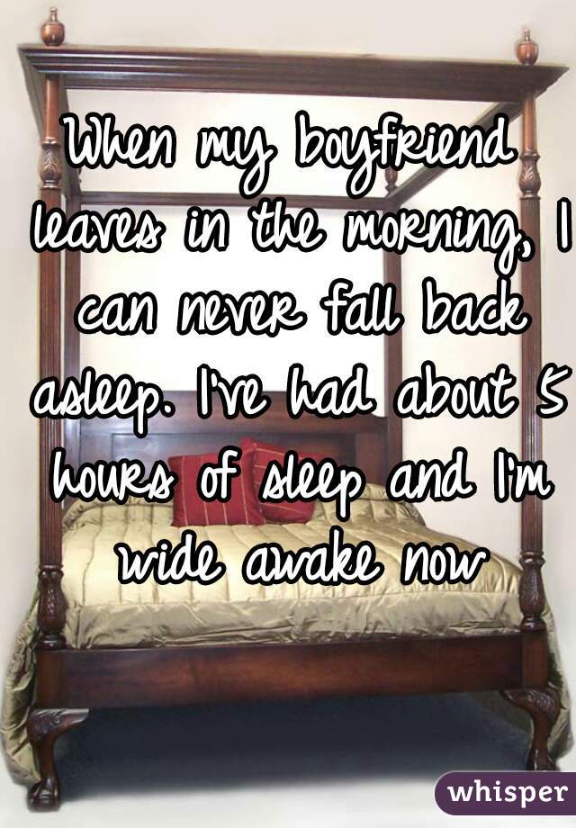 When my boyfriend leaves in the morning, I can never fall back asleep. I've had about 5 hours of sleep and I'm wide awake now
 