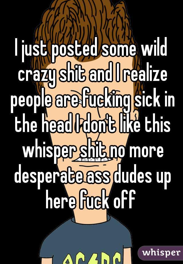 I just posted some wild crazy shit and I realize people are fucking sick in the head I don't like this whisper shit no more desperate ass dudes up here fuck off 