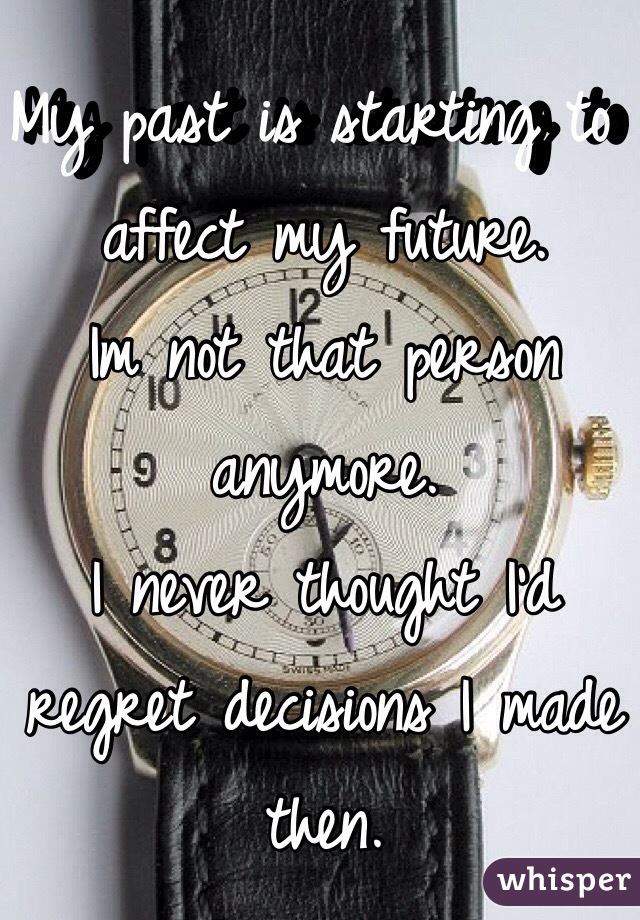 My past is starting to affect my future. 
Im not that person anymore. 
I never thought I'd regret decisions I made then. 