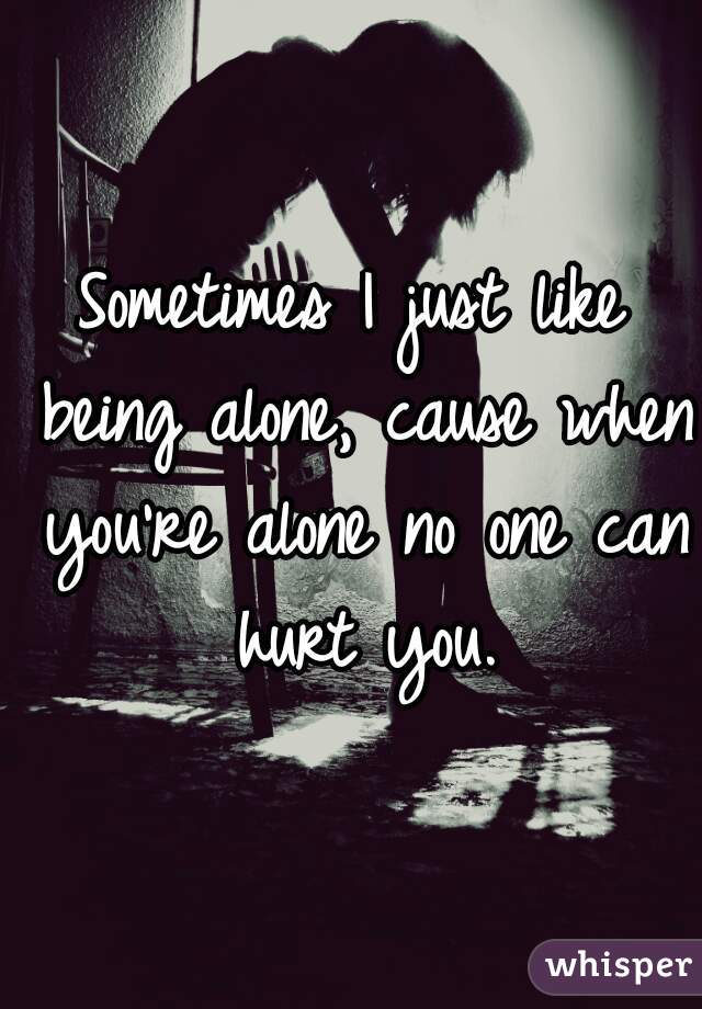 Sometimes I just like being alone, cause when you're alone no one can hurt you.